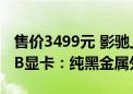 售价3499元 影驰上架RTX 4060 Ti金属大师B显卡：纯黑金属外壳