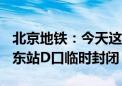 北京地铁：今天这一时段前门站A口、天安门东站D口临时封闭