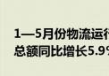 1—5月份物流运行数据公布：全国社会物流总额同比增长5.9%