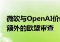 微软与OpenAI价值130亿美元的协议将面临额外的欧盟审查