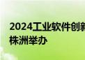 2024工业软件创新发展大会将于11月在湖南株洲举办