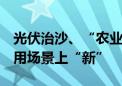 光伏治沙、“农业+光伏”……可再生能源应用场景上“新”