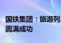 国铁集团：旅游列车市场经营权首次公开招商圆满成功