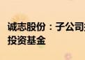 诚志股份：子公司拟参与设立华德诚志氢动能投资基金