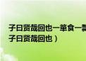 子曰贤哉回也一箪食一瓢饮在陋巷回也不改其乐贤哉回也（子曰贤哉回也）