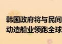 韩国政府将与民间共同投资105亿元人民币推动造船业领跑全球