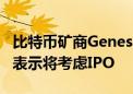 比特币矿商Genesis Digital Assets（GDA）表示将考虑IPO