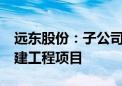 远东股份：子公司中标6.7亿元长沙机场改扩建工程项目