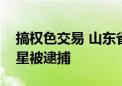 搞权色交易 山东省委第四巡视组原组长马玉星被逮捕