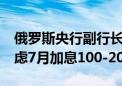 俄罗斯央行副行长Zabotkin：俄罗斯央行考虑7月加息100-200个基点