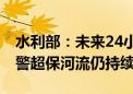 水利部：未来24小时内部分河流水位回落 超警超保河流仍持续