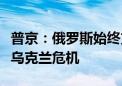 普京：俄罗斯始终支持通过政治外交手段解决乌克兰危机