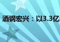 酒钢宏兴：以3.3亿元竞得铁铜矿详查探矿权