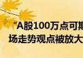 “A股100万点可期”上热搜 中泰资管姜诚市场走势观点被放大