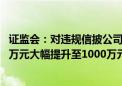 证监会：对违规信披公司和责任人的罚款上限由60万元、30万元大幅提升至1000万元、500万元