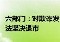 六部门：对欺诈发行、严重财务造假的公司依法坚决退市