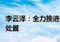 李云泽：全力推进在建已售难交付商品房项目处置