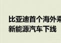 比亚迪首个海外乘用车工厂竣工 第800万辆新能源汽车下线