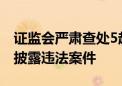 证监会严肃查处5起上市公司财务造假等信息披露违法案件