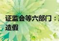 证监会等六部门：严厉打击系统性造假和配合造假