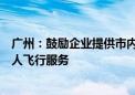 广州：鼓励企业提供市内交通类、城际交通类低空飞行器载人飞行服务