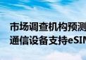 市场调查机构预测：2030年将有70%的蜂窝通信设备支持eSIM/iSIM