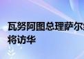 瓦努阿图总理萨尔维、所罗门群岛总理马内莱将访华