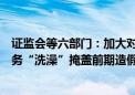 证监会等六部门：加大对操纵资产减值计提调节利润、以财务“洗澡”掩盖前期造假行为的打击力度