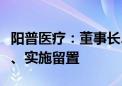 阳普医疗：董事长、总经理邓冠华被立案调查、实施留置