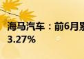 海马汽车：前6月累计销量4589台 同比下降73.27%