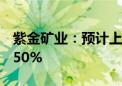 紫金矿业：预计上半年净利润同比增长41%-50%