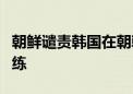 朝鲜谴责韩国在朝韩边境附近进行实弹射击训练