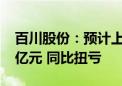 百川股份：预计上半年净利润8000万元–1.2亿元 同比扭亏