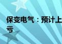 保变电气：预计上半年净利2200万元 同比扭亏