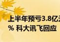 上半年预亏3.8亿元-4.6亿元 股价一度跌近7% 科大讯飞回应