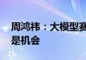 周鸿祎：大模型赛道非常宽 对所有人而言都是机会