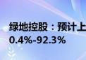 绿地控股：预计上半年归母净利润同比减少90.4%-92.3%