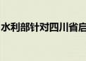 水利部针对四川省启动洪水防御Ⅳ级应急响应