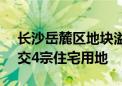 长沙岳麓区地块溢价率13.99% 17.2亿元成交4宗住宅用地