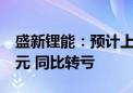 盛新锂能：预计上半年净亏损1.3亿元–1.9亿元 同比转亏