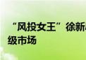 “风投女王”徐新辟谣：今日资本从未撤出一级市场