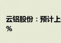 云铝股份：预计上半年净利同比增长58%-72%