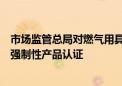 市场监管总局对燃气用具连接用软管、燃气紧急切断阀实施强制性产品认证