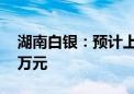 湖南白银：预计上半年净利5000万元-7000万元