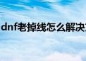 dnf老掉线怎么解决方案（dnf为什么老掉线）