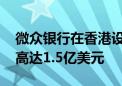 微众银行在香港设立科技公司总部 计划投资高达1.5亿美元