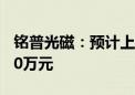 铭普光磁：预计上半年净亏损6500万元–8500万元