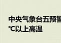 中央气象台五预警齐发！北京南部等地有35℃以上高温