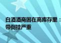 白酒酒商困在高库存里：赚钱的酒不好卖 800-1500元价格带倒挂严重