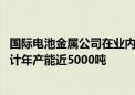 国际电池金属公司在业内首次实现新型锂提取技术商业化 预计年产能近5000吨